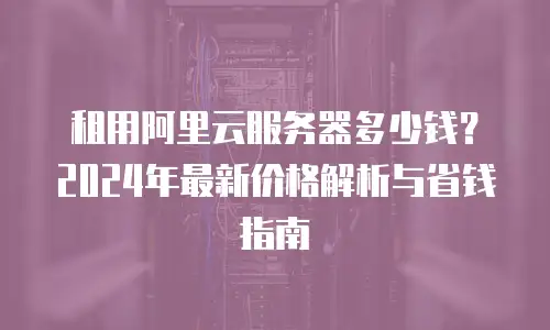 租用阿里云服务器多少钱？2024年最新价格解析与省钱指南