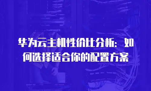 华为云主机性价比分析：如何选择适合你的配置方案