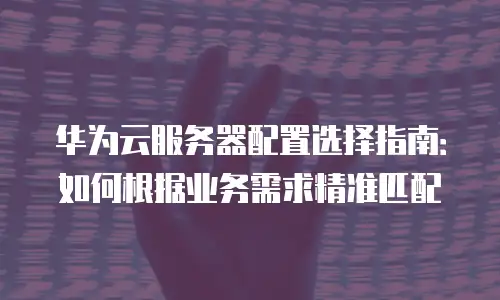 华为云服务器配置选择指南：如何根据业务需求精准匹配