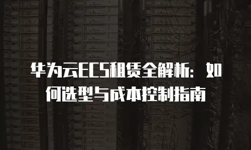 华为云ECS租赁全解析：如何选型与成本控制指南