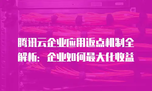 腾讯云企业应用返点机制全解析：企业如何最大化收益