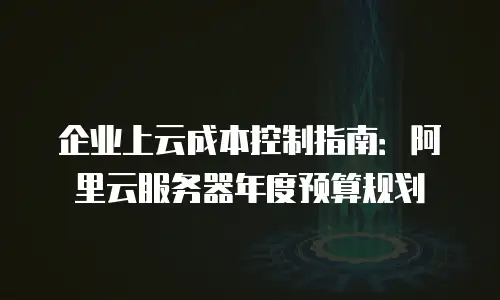 企业上云成本控制指南：阿里云服务器年度预算规划