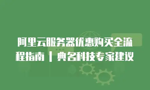 阿里云服务器优惠购买全流程指南 | 典名科技专家建议