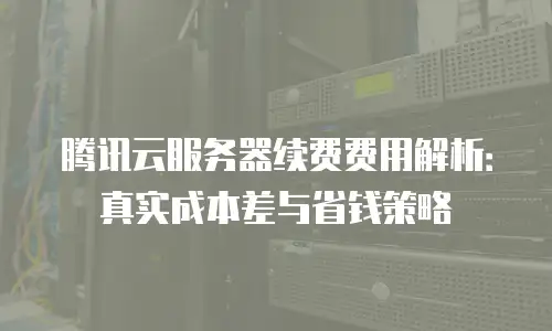 腾讯云服务器续费费用解析：真实成本差与省钱策略