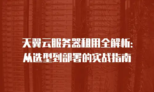 天翼云服务器租用全解析：从选型到部署的实战指南
