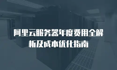 阿里云服务器年度费用全解析及成本优化指南