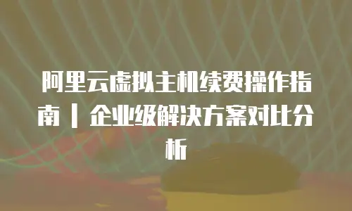 阿里云虚拟主机续费操作指南 | 企业级解决方案对比分析