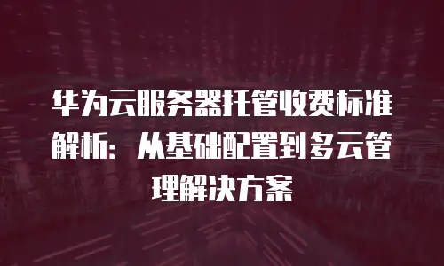 华为云服务器托管收费标准解析：从基础配置到多云管理解决方案