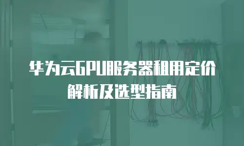 华为云GPU服务器租用定价解析及选型指南