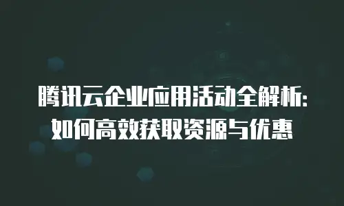腾讯云企业应用活动全解析：如何高效获取资源与优惠