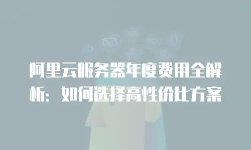 阿里云服务器年度费用全解析：如何选择高性价比方案