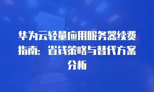 华为云轻量应用服务器续费指南：省钱策略与替代方案分析