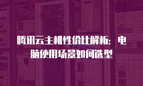 腾讯云主机性价比解析：电脑使用场景如何选型