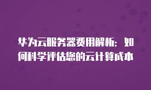 华为云服务器费用解析：如何科学评估您的云计算成本