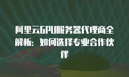 阿里云GPU服务器代理商全解析：如何选择专业合作伙伴