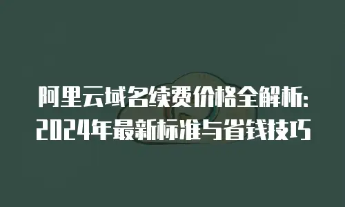 阿里云域名续费价格全解析：2024年最新标准与省钱技巧