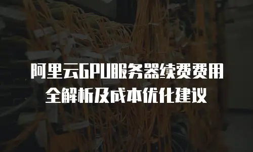 阿里云GPU服务器续费费用全解析及成本优化建议