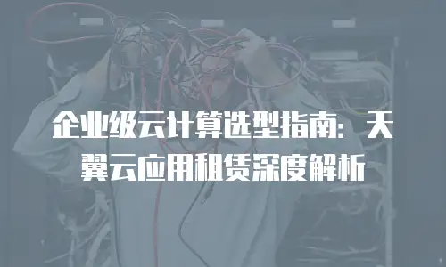 企业级云计算选型指南：天翼云应用租赁深度解析