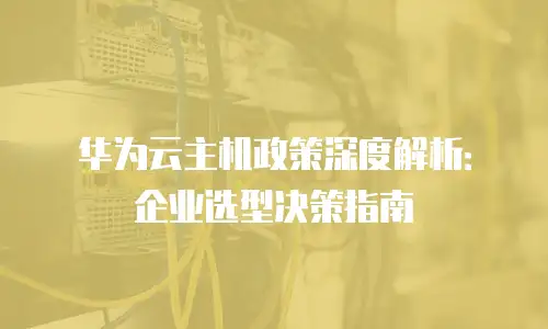 华为云主机政策深度解析：企业选型决策指南