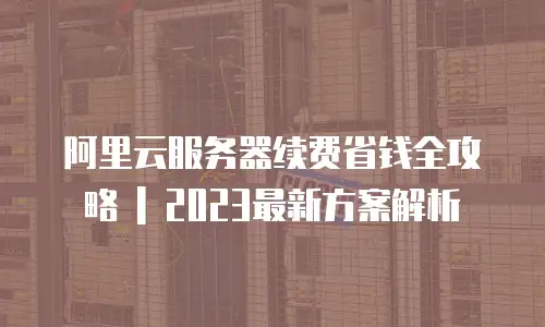 阿里云服务器续费省钱全攻略 | 2023最新方案解析