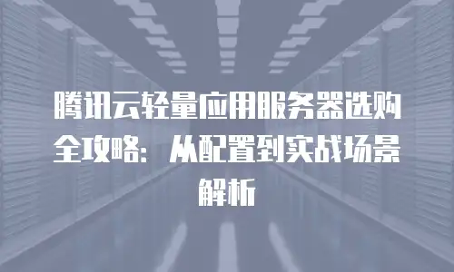腾讯云轻量应用服务器选购全攻略：从配置到实战场景解析