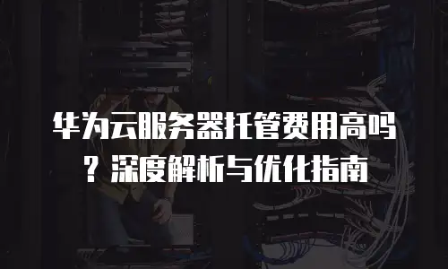 华为云服务器托管费用高吗？深度解析与优化指南