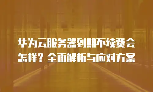 华为云服务器到期不续费会怎样？全面解析与应对方案