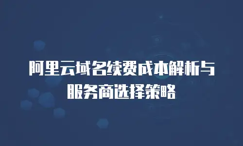 阿里云域名续费成本解析与服务商选择策略