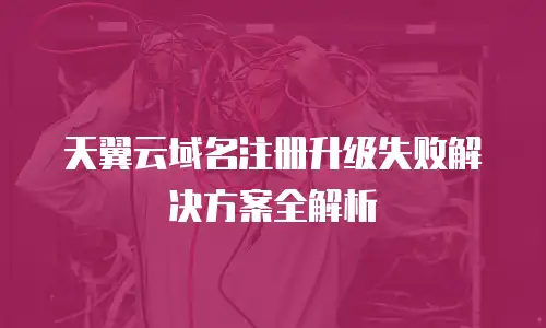 天翼云域名注册升级失败解决方案全解析