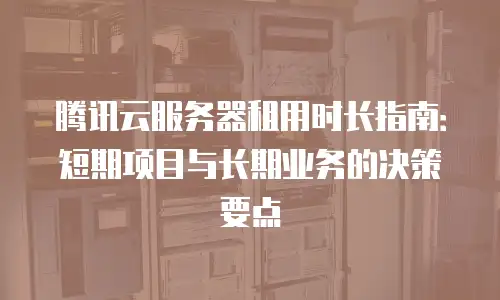 腾讯云服务器租用时长指南：短期项目与长期业务的决策要点