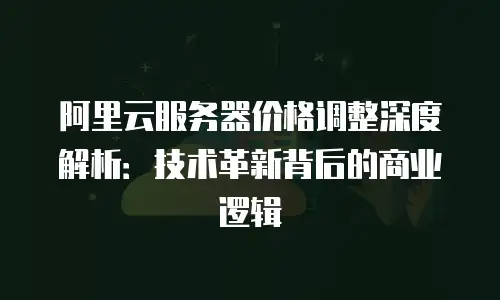 阿里云服务器价格调整深度解析：技术革新背后的商业逻辑