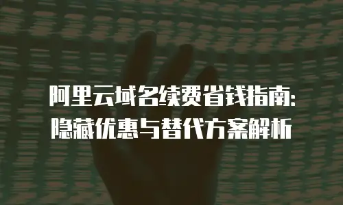 阿里云域名续费省钱指南：隐藏优惠与替代方案解析