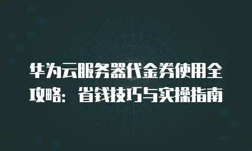 华为云服务器代金券使用全攻略：省钱技巧与实操指南