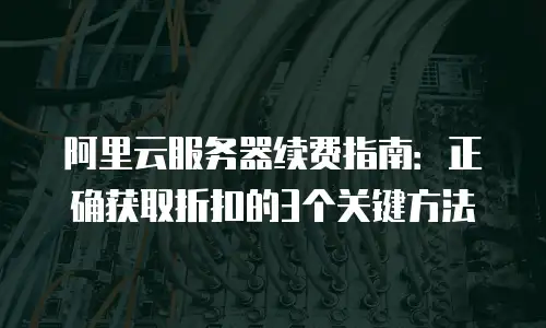 阿里云服务器续费指南：正确获取折扣的3个关键方法