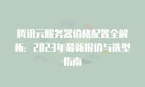 腾讯云服务器价格配置全解析：2023年最新报价与选型指南