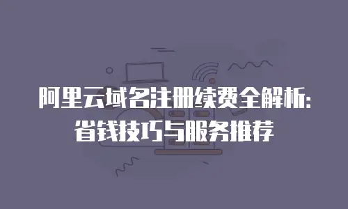 阿里云域名注册续费全解析：省钱技巧与服务推荐