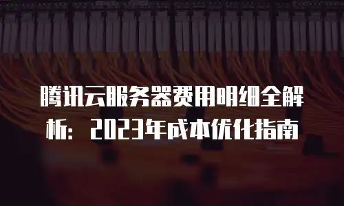腾讯云服务器费用明细全解析：2023年成本优化指南