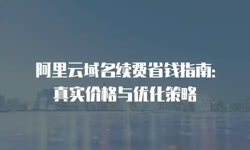 阿里云域名续费省钱指南：真实价格与优化策略