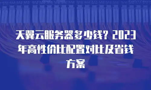 天翼云服务器多少钱？2023年高性价比配置对比及省钱方案