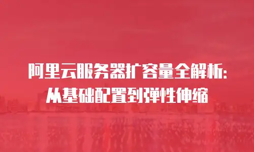阿里云服务器扩容量全解析：从基础配置到弹性伸缩