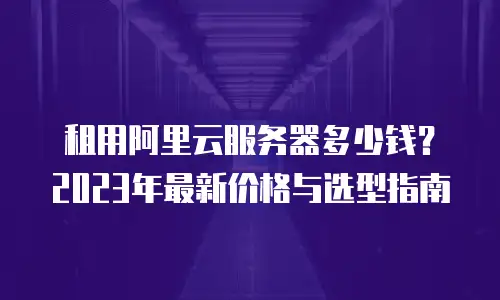 租用阿里云服务器多少钱？2023年最新价格与选型指南