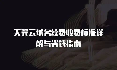 天翼云域名续费收费标准详解与省钱指南