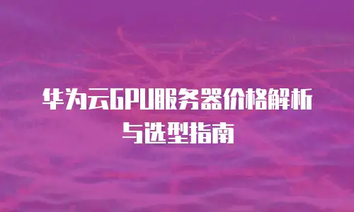 华为云GPU服务器价格解析与选型指南