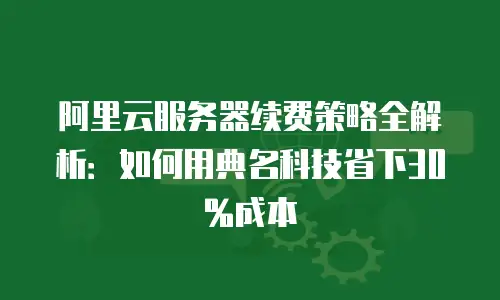 阿里云服务器续费策略全解析：如何用典名科技省下30%成本