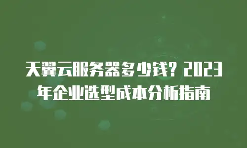 天翼云服务器多少钱？2023年企业选型成本分析指南