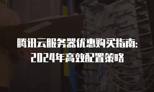 腾讯云服务器优惠购买指南：2024年高效配置策略