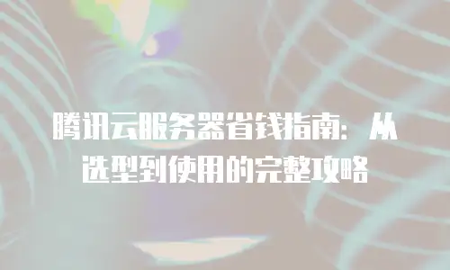 腾讯云服务器省钱指南：从选型到使用的完整攻略