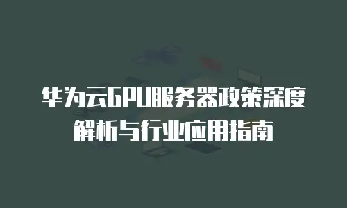 华为云GPU服务器政策深度解析与行业应用指南