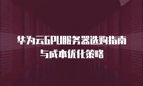 华为云GPU服务器选购指南与成本优化策略