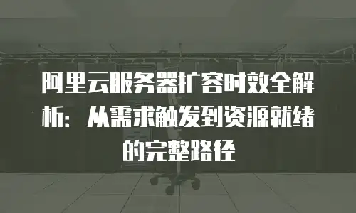 阿里云服务器扩容时效全解析：从需求触发到资源就绪的完整路径